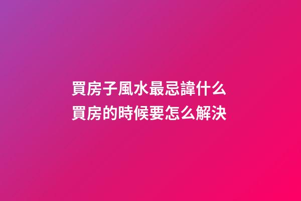 買房子風水最忌諱什么 買房的時候要怎么解決